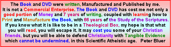 Text Box: The Book and DVD were written, Manufactured and Published by me. It is not a Commercial Enterprise. The Book and DVD has cost me not only a good portion of Money and 7 years of writing, coupled with learning how to Print and Manufacture the Book, with 66 years of the Study of the Scriptures.If you know what it is like to be in a Theological Box, my hope is that what you will read, you will escape it. It may cost you some of your Christian friends, but you will be able to defend Christianity with Tangible Evidence which cannot be undermined, in this Scientific Atheistic age.   Peter Bluer  