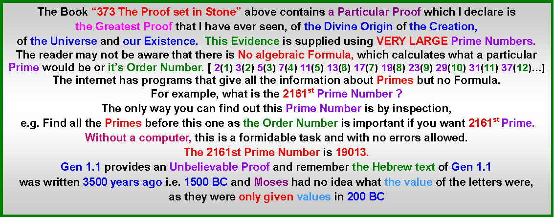 Text Box: The Book “373 The Proof set in Stone” above contains a Particular Proof which I declare is the Greatest Proof that I have ever seen, of the Divine Origin of the Creation, of the Universe and our Existence.  This Evidence is supplied using VERY LARGE Prime Numbers. The reader may not be aware that there is No algebraic Formula, which calculates what a particular Prime would be or it’s Order Number. [ 2(1) 3(2) 5(3) 7(4) 11(5) 13(6) 17(7) 19(8) 23(9) 29(10) 31(11) 37(12)…]The internet has programs that give all the information about Primes but no Formula.For example, what is the 2161st Prime Number ?The only way you can find out this Prime Number is by inspection, e.g. Find all the Primes before this one as the Order Number is important if you want 2161st Prime. Without a computer, this is a formidable task and with no errors allowed. The 2161st Prime Number is 19013. Gen 1.1 provides an Unbelievable Proof and remember the Hebrew text of Gen 1.1 was written 3500 years ago i.e. 1500 BC and Moses had no idea what the value of the letters were, as they were only given values in 200 BC