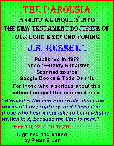 Text Box: THE ParousiaA critical inquiry into the new testament doctrine of our lord’s second comingJ.s. russellPublished in 1878 London—Daldy & IsbisterScanned source Google Books & Todd DennisFor those who a serious about this difficult subject this is a must read. “Blessed is the one who reads aloud the words of this prophecy, and blessed are those who hear it and take to heart what is written in it, because the time is near.”        Rev 1.3, 22.7, 10,12,20           Digitised and edited                by Peter Bluer