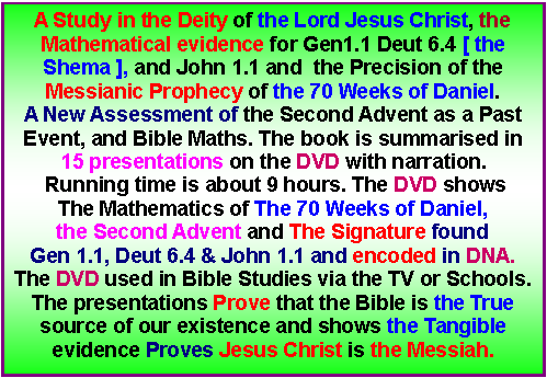 Text Box: A Study in the Deity of the Lord Jesus Christ, the Mathematical evidence for Gen1.1 Deut 6.4 [ the Shema ], and John 1.1 and  the Precision of the Messianic Prophecy of the 70 Weeks of Daniel.A New Assessment of the Second Advent as a Past Event, and Bible Maths. The book is summarised in 15 presentations on the DVD with narration. Running time is about 9 hours. The DVD shows The Mathematics of The 70 Weeks of Daniel, the Second Advent and The Signature found Gen 1.1, Deut 6.4 & John 1.1 and encoded in DNA.The DVD used in Bible Studies via the TV or Schools. The presentations Prove that the Bible is the True source of our existence and shows the Tangible evidence Proves Jesus Christ is the Messiah. 