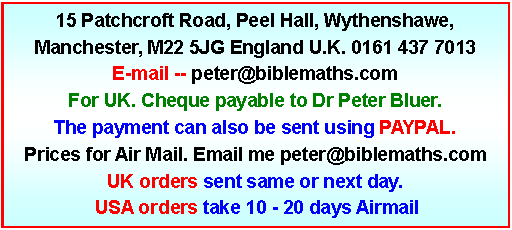 Text Box: 15 Patchcroft Road, Peel Hall, Wythenshawe, Manchester, M22 5JG England U.K. 0161 437 7013E-mail -- peter@biblemaths.com  For UK. Cheque payable to Dr Peter Bluer. The payment can also be sent using PAYPAL. Prices for Air Mail. Email me peter@biblemaths.comUK orders sent same or next day.   USA orders take 10 - 20 days Airmail