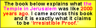 Text Box: The book below explains what the Temple in Jerusalem was like 2000 years ago. I came across this book      and it is exactly what it claims to be ‘Irresistible Proof.’