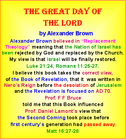Text Box: The great day ofthe lord    by Alexander BrownAlexander Brown believed in “Replacement Theology” meaning that the Nation of Israel has been rejected by God and replaced by the Church.  My view is that Israel will be finally restored. Luke 21:24, Romans 11:25-27. I believe this book takes the correct view, of the Book of Revelation, that it  was written in Nero’s Reign before the desolation of Jerusalem and the Revelation is focused on AD 70. Prof. F F Bruce told me that this Book influenced Prof. Daniel Lamont’s view that the Second Coming took place before first century’s generation had passed away. Matt 16:27-28